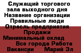 Служащий торгового зала выходного дня › Название организации ­ Правильные люди › Отрасль предприятия ­ Продажи › Минимальный оклад ­ 30 000 - Все города Работа » Вакансии   . Марий Эл респ.,Йошкар-Ола г.